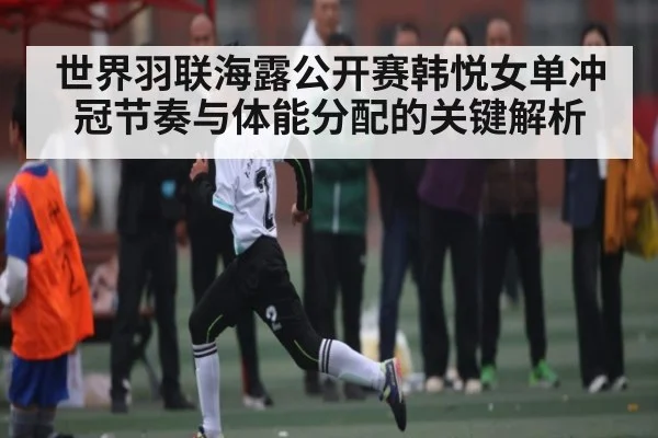 世界羽联海露公开赛韩悦女单冲冠节奏与体能分配的关键解析 - Kaiyun sports china
